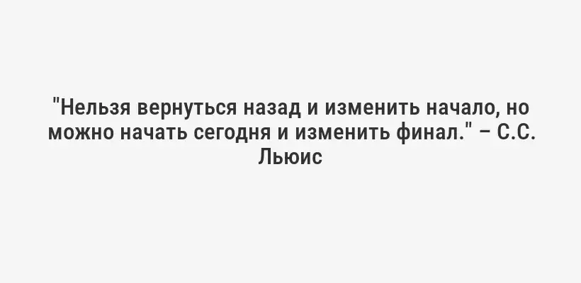 "Нельзя вернуться назад и изменить начало, но можно начать сегодня и изменить финал." – C.С. Льюис