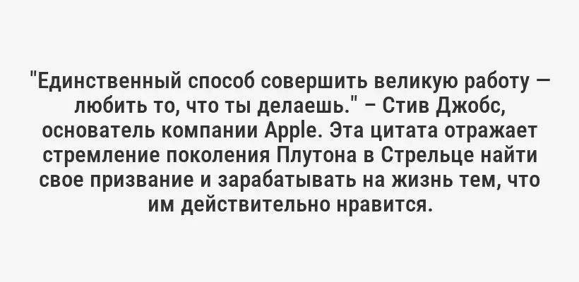 "Единственный способ совершить великую работу — любить то, что ты делаешь." – Стив Джобс, основатель компании Apple. Эта цитата отражает стремление поколения Плутона в Стрельце найти свое призвание и зарабатывать на жизнь тем, что им действительно нравится.