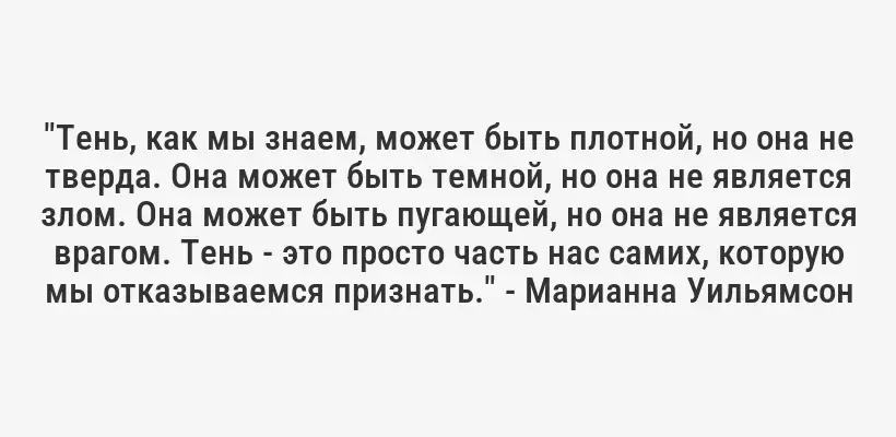 "Тень, как мы знаем, может быть плотной, но она не тверда. Она может быть темной, но она не является злом. Она может быть пугающей, но она не является врагом. Тень - это просто часть нас самих, которую мы отказываемся признать." - Марианна Уильямсон