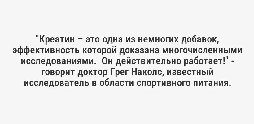 "Креатин – это одна из немногих добавок, эффективность которой доказана многочисленными исследованиями.  Он действительно работает!" - говорит доктор Грег Наколс, известный исследователь в области спортивного питания.
