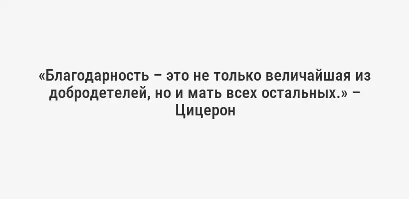 «Благодарность – это не только величайшая из добродетелей, но и мать всех остальных.» – Цицерон
