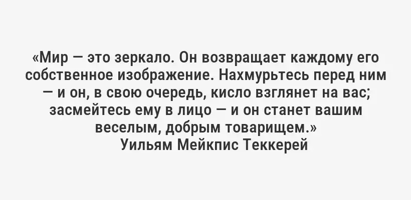 «Мир — это зеркало. Он возвращает каждому его собственное изображение. Нахмурьтесь перед ним — и он, в свою очередь, кисло взглянет на вас; засмейтесь ему в лицо — и он станет вашим веселым, добрым товарищем.»
Уильям Мейкпис Теккерей