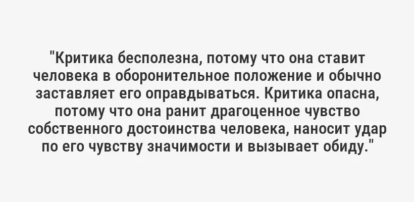 "Критика бесполезна, потому что она ставит человека в оборонительное положение и обычно заставляет его оправдываться. Критика опасна, потому что она ранит драгоценное чувство собственного достоинства человека, наносит удар по его чувству значимости и вызывает обиду."