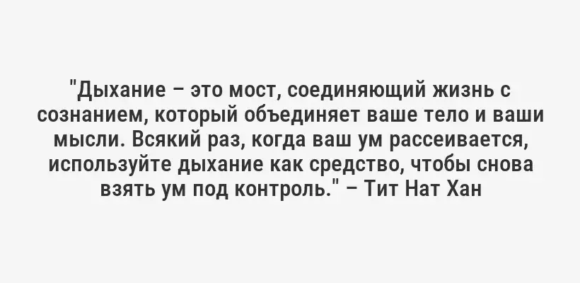 "Дыхание – это мост, соединяющий жизнь с сознанием, который объединяет ваше тело и ваши мысли. Всякий раз, когда ваш ум рассеивается, используйте дыхание как средство, чтобы снова взять ум под контроль." – Тит Нат Хан