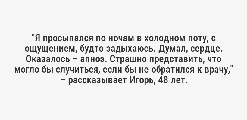 "Я просыпался по ночам в холодном поту, с ощущением, будто задыхаюсь. Думал, сердце. Оказалось – апноэ. Страшно представить, что могло бы случиться, если бы не обратился к врачу," – рассказывает Игорь, 48 лет.