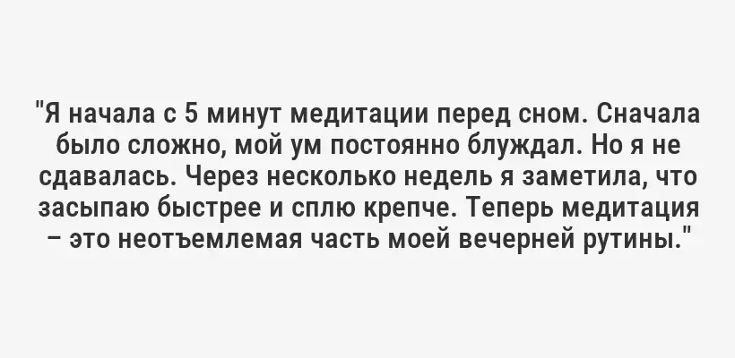 "Я начала с 5 минут медитации перед сном. Сначала было сложно, мой ум постоянно блуждал. Но я не сдавалась. Через несколько недель я заметила, что засыпаю быстрее и сплю крепче. Теперь медитация – это неотъемлемая часть моей вечерней рутины."