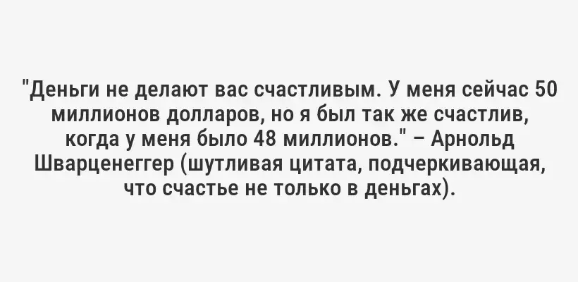 "Деньги не делают вас счастливым. У меня сейчас 50 миллионов долларов, но я был так же счастлив, когда у меня было 48 миллионов." – Арнольд Шварценеггер (шутливая цитата, подчеркивающая, что счастье не только в деньгах).