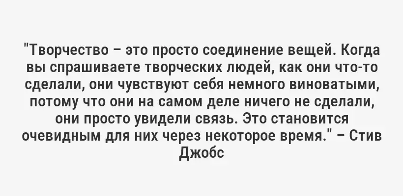 "Творчество – это просто соединение вещей. Когда вы спрашиваете творческих людей, как они что-то сделали, они чувствуют себя немного виноватыми, потому что они на самом деле ничего не сделали, они просто увидели связь. Это становится очевидным для них через некоторое время." – Стив Джобс