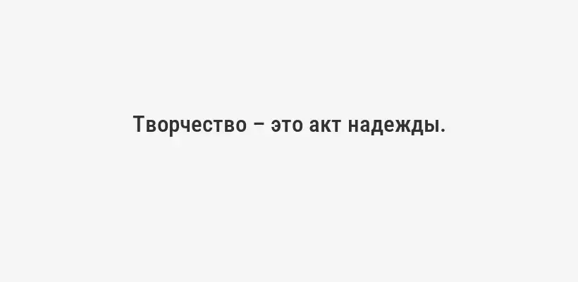Творчество – это акт надежды.