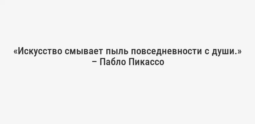 «Искусство смывает пыль повседневности с души.» – Пабло Пикассо